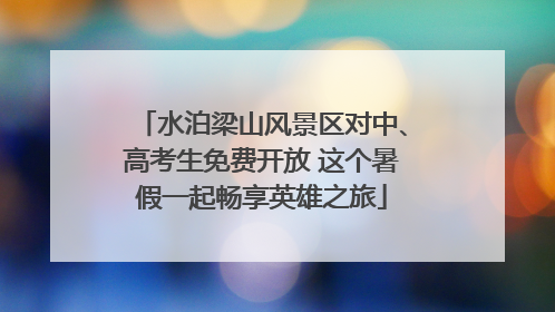 水泊梁山风景区对中、高考生免费开放 这个暑假一起畅享英雄之旅
