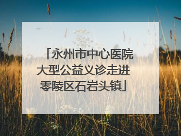 永州市中心医院大型公益义诊走进零陵区石岩头镇