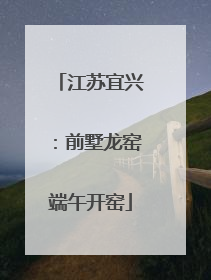 江苏宜兴：前墅龙窑端午开窑