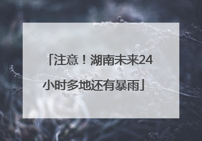 注意！湖南未来24小时多地还有暴雨