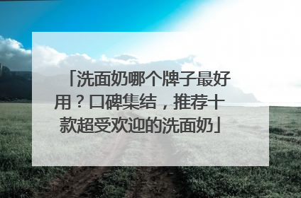 洗面奶哪个牌子最好用？口碑集结，推荐十款超受欢迎的洗面奶