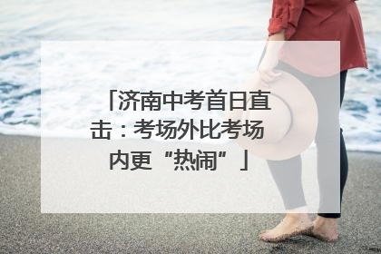 济南中考首日直击：考场外比考场内更“热闹”