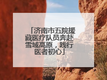 济南市五院援藏医疗队员奔赴雪域高原，践行医者初心
