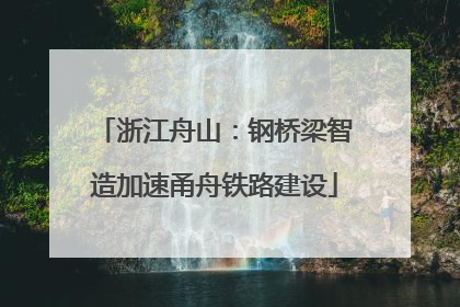 浙江舟山：钢桥梁智造加速甬舟铁路建设
