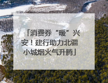 消费券“暖”兴安！建行助力北疆小城烟火气升腾