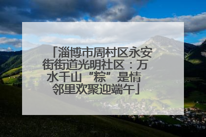 淄博市周村区永安街街道光明社区：万水千山“粽”是情 邻里欢聚迎端午