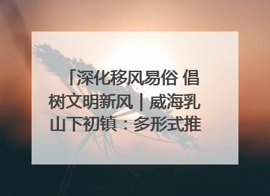 深化移风易俗 倡树文明新风｜威海乳山下初镇：多形式推进移风易俗 共筑文明和谐新风尚