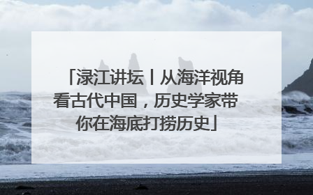 渌江讲坛丨从海洋视角看古代中国，历史学家带你在海底打捞历史