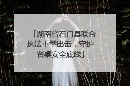 湖南省石门县联合执法重拳出击，守护餐桌安全底线