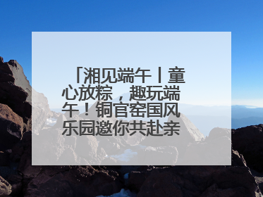 湘见端午丨童心放粽，趣玩端午！铜官窑国风乐园邀你共赴亲子文化盛宴