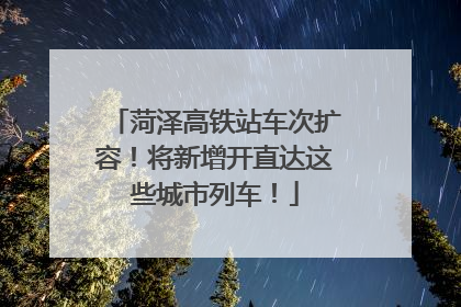 菏泽高铁站车次扩容！将新增开直达这些城市列车！