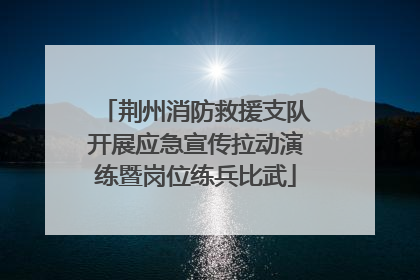 荆州消防救援支队开展应急宣传拉动演练暨岗位练兵比武