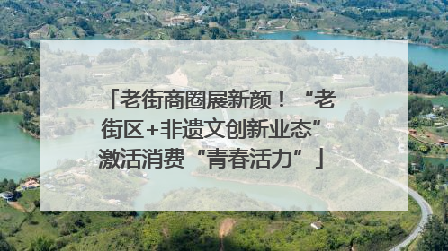 老街商圈展新颜！“老街区+非遗文创新业态”激活消费“青春活力”
