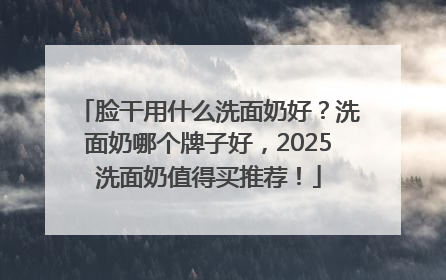 脸干用什么洗面奶好？洗面奶哪个牌子好，2025洗面奶值得买推荐！
