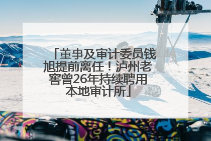 董事及审计委员钱旭提前离任！泸州老窖曾26年持续聘用本地审计所