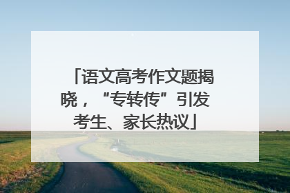 语文高考作文题揭晓，“专转传”引发考生、家长热议