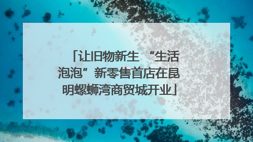 让旧物新生 “生活泡泡”新零售首店在昆明螺蛳湾商贸城开业
