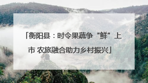 衡阳县：时令果蔬争“鲜”上市 农旅融合助力乡村振兴