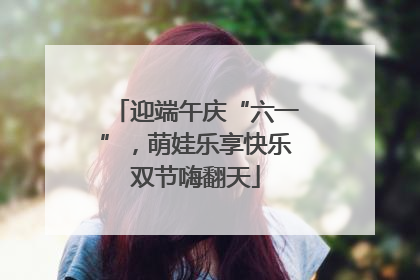 迎端午庆“六一”，萌娃乐享快乐双节嗨翻天