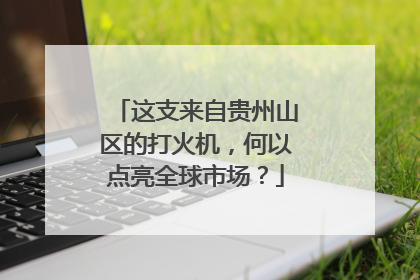 这支来自贵州山区的打火机，何以点亮全球市场？