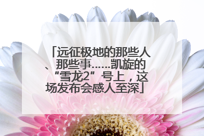 远征极地的那些人、那些事……凯旋的“雪龙2”号上，这场发布会感人至深