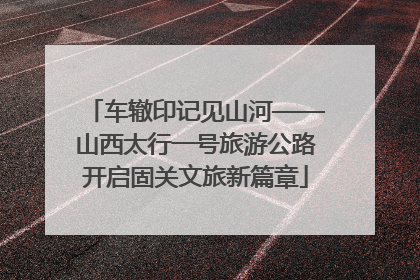 车辙印记见山河——山西太行一号旅游公路开启固关文旅新篇章