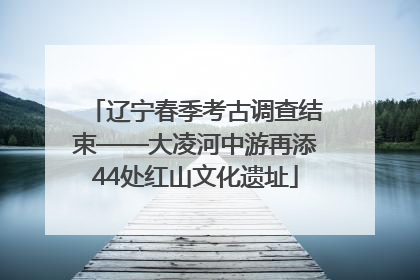 辽宁春季考古调查结束——大凌河中游再添44处红山文化遗址