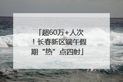 超60万+人次！长春新区端午假期“热”点四射