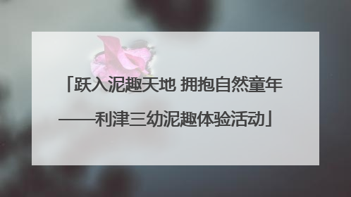 跃入泥趣天地 拥抱自然童年——利津三幼泥趣体验活动