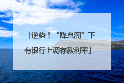 逆势！“降息潮”下有银行上调存款利率