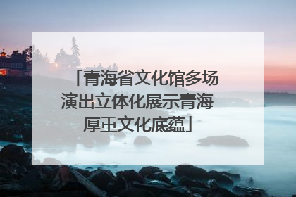 青海省文化馆多场演出立体化展示青海厚重文化底蕴