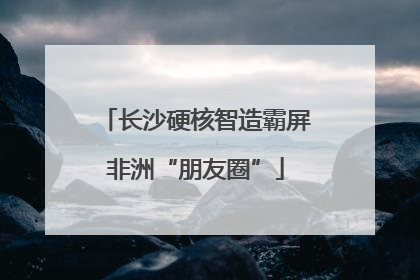 长沙硬核智造霸屏非洲“朋友圈”