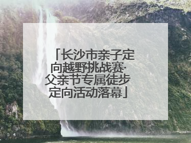 长沙市亲子定向越野挑战赛·父亲节专属徒步定向活动落幕