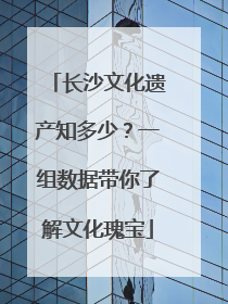 长沙文化遗产知多少？一组数据带你了解文化瑰宝