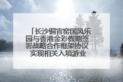 长沙铜官窑国风乐园与香港金彩假期签署战略合作框架协议 实现相关入境游业务增收超亿元