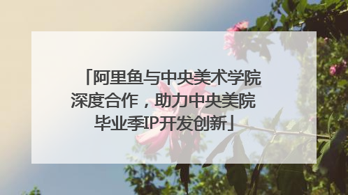 阿里鱼与中央美术学院深度合作，助力中央美院毕业季IP开发创新