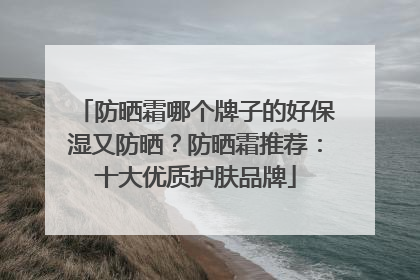 防晒霜哪个牌子的好保湿又防晒？防晒霜推荐：十大优质护肤品牌