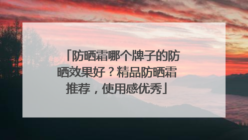 防晒霜哪个牌子的防晒效果好？精品防晒霜推荐，使用感优秀