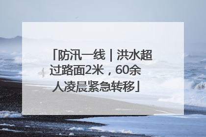 防汛一线｜洪水超过路面2米，60余人凌晨紧急转移