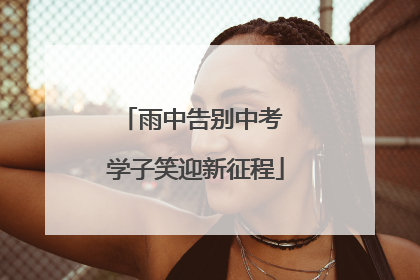 雨中告别中考 学子笑迎新征程