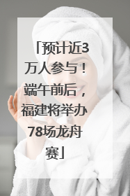 预计近3万人参与！端午前后，福建将举办78场龙舟赛