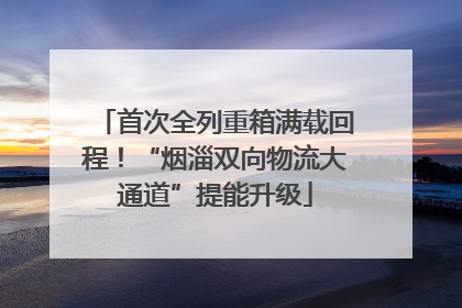 首次全列重箱满载回程！“烟淄双向物流大通道”提能升级
