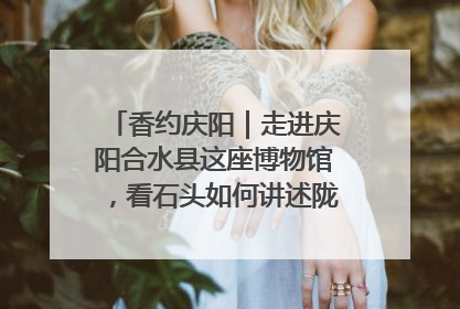 香约庆阳｜走进庆阳合水县这座博物馆，看石头如何讲述陇东千年历史