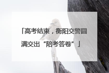 高考结束，衡阳交警圆满交出“陪考答卷”