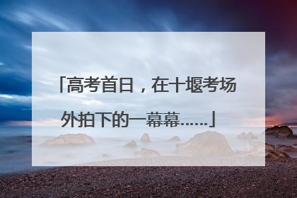 高考首日，在十堰考场外拍下的一幕幕……
