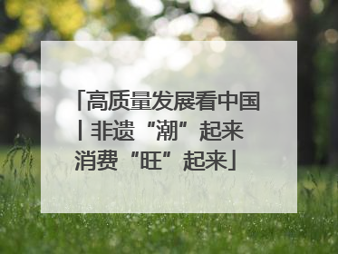 高质量发展看中国丨非遗“潮”起来 消费“旺”起来