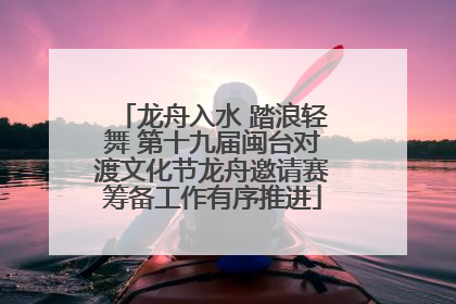龙舟入水 踏浪轻舞 第十九届闽台对渡文化节龙舟邀请赛筹备工作有序推进
