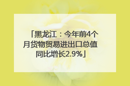 黑龙江：今年前4个月货物贸易进出口总值同比增长2.9%
