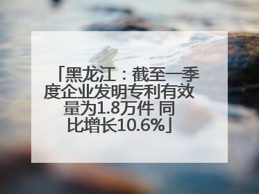 黑龙江：截至一季度企业发明专利有效量为1.8万件 同比增长10.6%