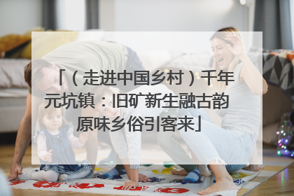 （走进中国乡村）千年元坑镇：旧矿新生融古韵 原味乡俗引客来